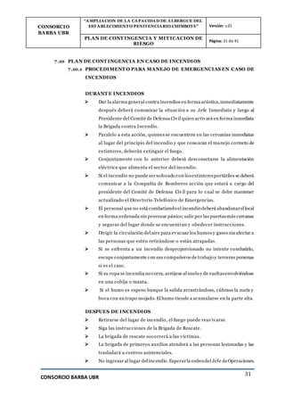 CONSORCIO
BARBA UBR
“AMPLIACION DE LA CAPACIDAD DE ALBERGUE DEL
ESTABLECIMIENTO PENITENCIARIO CHIMBOTE” Versión: v.01
PLAN DE CONT INGENCIA Y MIT ICACION DE
RIESGO
Página: 31 de 41
CONSORCIO BARBA UBR
31
7.10 PLAN DE CONT INGENCIA EN CASO DE INCENDIOS
7.10.1 PROCEDIMENT O PARA MANEJO DE EMERGENCIAS EN CASO DE
INCENDIOS
DURANT E INCENDIOS
 Dar la alarma general contra incendios en forma acústica,inmediatamente
después deberá comunicar la situación a su Jefe Inmediato y luego al
Presidente del Comité de Defensa Civil quien activará en forma inmediata
la Brigada contra Incendio.
 Paralelo a esta acción, quienes se encuentren en las cercanías inmediatas
al lugar del principio del incendio y que conozcan el manejo correcto de
extintores, deberán extinguir el fuego.
 Conjuntamente con lo anterior deberá desconectarse la alimentación
eléctrica que alimenta el sector del incendio.
 Si el incendio no puede sersofocado con losextintoresportátiles se deberá
comunicar a la Compañía de Bomberos acción que estará a cargo del
presidente del Comité de Defensa Civil para lo cual se debe mantener
actualizado el Directorio Telefónico de Emergencias.
 El personal que no está combatiendo el incendio deberá abandonarel local
en forma ordenada sin provocar pánico;salir por las puertasmás cercanas
y seguras del lugar donde se encuentran y obedecer instrucciones.
 Dirigir la circulación del aire para evacuar los humos y gases sin afectar a
las personas que estén retirándose o están atrapadas.
 Si se enfrenta a un incendio desproporcionado no intente combatirlo,
escape conjuntamente con sus compañeros de trabajo y terceras personas
si es el caso.
 Si su ropa se incendia no corra, arrójese al suelo y de vueltasenvolviéndose
en una cobija o manta.
 Si el humo es espeso busque la salida arrastrándose, cúbrase la nariz y
boca con un trapo mojado. El humo tiende a acumularse en la parte alta.
DESPUES DE INCENDIOS
 Retirarse del lugar de incendio, el fuego puede reavivarse.
 Siga las instrucciones de la Brigada de Rescate.
 La brigada de rescate socorrerá a las víctimas.
 La brigada de primeros auxilios atenderá a las personas lesionadas y las
trasladará a centros asistenciales.
 No ingresar al lugar del incendio.Esperarla ordendel Jefe deOperaciones.
 