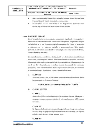CONSORCIO
BARBA UBR
“AMPLIACION DE LA CAPACIDAD DE ALBERGUE DEL
ESTABLECIMIENTO PENITENCIARIO CHIMBOTE” Versión: v.01
PLAN DE CONT INGENCIA Y MIT ICACION DE
RIESGO
Página: 32 de 41
CONSORCIO BARBA UBR
32
 Si se conoce de primeros auxiliosayudea los heridos. Recuerdequeel agua
fría es el único tratamiento para las quemaduras.
 No interfiera con las actividades de los Brigadistas o bomberos. Sea
solidario y colabore con las personas damnificadas.
7.10.2 INCENDIO URBANO
Los principales factores que propician un aumento significativo en magnitud y
frecuencia de este siniestro son el crecimiento demográfico, los procesos propios
en la industria, el uso de sustancias inflamables de alto riesgo y la falta de
precauciones en su manejo, traslado y almacenamiento. Esto sucede
particularmente en ciudades donde se ubican grandes complejos industriales,
comerciales y de servicios.
Los incendios urbanos se deben principalmente a cortocircuitos en instalaciones
defectuosas, sobrecargas o falta de mantenimiento en los sistemas eléctricos;
fallas u operación inadecuada de aparatos electrodomésticos;falta de precaución
en el uso de velas, veladoras y anafres; manejo inadecuado de sustancias
peligrosasy otros errores humanos. Porel lugardonde se producen, losincendios
urbanos pueden ser domésticos, comerciales e industriales.
a. EL FUEGO
Reacción química por oxidación en los materiales combustibles, donde
intervienen tres elementos básicos:
COMBUST IBLE + CALOR + OXIGENO = FUEGO
b. CLASES DE FUGO
CLASE “A”
Materiales sólidos ordinarios como:telas, maderas, basura, plástico etc. y
se apaga con agua o con un extintor de polvo químico seco ABC, espuma
mecánica.
CLASE “B”
En líquidos inflamables como gasolina, petróleo, aceite, grasa, pinturas,
alcohol, etc y se apaga con espuma de bióxido de carbono (CO2) o polvo
químico seco, arena o tierra. No usar agua.
CLASE “C”
 