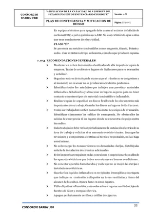 CONSORCIO
BARBA UBR
“AMPLIACION DE LA CAPACIDAD DE ALBERGUE DEL
ESTABLECIMIENTO PENITENCIARIO CHIMBOTE” Versión: v.01
PLAN DE CONT INGENCIA Y MIT ICACION DE
RIESGO
Página: 33 de 41
CONSORCIO BARBA UBR
33
En equipos eléctricos para apagarlo debe usarse el extintor de bióxido de
carbono (CO2) o polvo químico seco ABC. No usar extintorde agua u otros
que sean conductores de electricidad.
CLASE “D”
Se presenta en metales combustibles como magnesio, titanio, Potasio y
sodio. Usar extintores de tipo sofocantes, como los que producen espuma.
7.10.3 RECOMENDACIONES GENERALES
 Mantener en orden documentos clasificados de alta importancia para la
empresa. Tratar de archivar en lugares de fácil acceso para su evacuación
y señalizar.
 Organizar su área de trabajo de maneraque el tránsito no se congestione y
al momento de evacuar no se produzcan accidentes póstumos.
 Identificar todos los artefactos que trabajen con presión y materiales
inflamables. Señalizarlos y almacenar en lugares seguros para no tener
contacto con otros tipos de material combustible e inflamable.
 Realizar copias de seguridad en discos flexibles de los documentos más
importantes de su trabajo. Guardar los discos en lugares de fácil acceso.
 Todos los trabajadores deben conocerlas rutas de escapeo de evacuación.
Identifique claramente las salidas de emergencia. No obstaculice las
salidas de emergencia ni los lugares donde se encuentra el equipo contra
incendios.
 Cada trabajadordebe revisar periódicamente la instalación eléctrica de su
área de trabajo y solicitar si es necesario servicio técnico. Encargue las
revisiones y composturas eléctricas al técnico responsable, no las haga
usted mismo.
 No sobrecargar los tomacorrientes con demasiadas clavijas, distribúyalas
solicite la instalación de circuitos adicionales.
 Evite improvisar empalmes en las conexiones e inspeccionar los cablesde
los aparatos eléctricos que deben encontrarse en buenas condiciones.
 No conectar aparatos humedecidos y cuide que no se mojen las clavijas e
instalaciones eléctricas.
 Guardar los líquidos inflamables en recipientes irrompibles con etiqueta
que indique su contenido; colóquelos en áreas ventiladas y fuera del
alcance de los niños. Nunca fume en estos lugares.
 Utilice líquidos inflamables y aerosoles solo en lugares ventilados,lejos de
fuentes de calor y energía eléctrica.
 Apague perfectamente cerillos y colillas de cigarros.
 