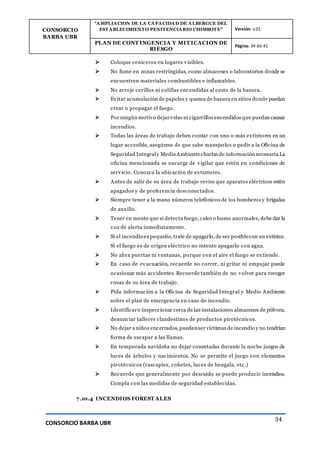 CONSORCIO
BARBA UBR
“AMPLIACION DE LA CAPACIDAD DE ALBERGUE DEL
ESTABLECIMIENTO PENITENCIARIO CHIMBOTE” Versión: v.01
PLAN DE CONT INGENCIA Y MIT ICACION DE
RIESGO
Página: 34 de 41
CONSORCIO BARBA UBR
34
 Coloque ceniceros en lugares visibles.
 No fume en zonas restringidas, como almacenes o laboratorios donde se
encuentren materiales combustibles e inflamables.
 No arroje cerillos ni colillas encendidas al cesto de la basura.
 Evitar acumulación de papeles y quema de basura en sitios donde puedan
crear o propagar el fuego.
 Por ningún motivo dejarvelas ni cigarrillos encendidos que puedan causar
incendios.
 Todas las áreas de trabajo deben contar con uno o más extintores en un
lugar accesible, asegúrese de que sabe manejarlos o pedir a la Oficina de
Seguridad Integraly Medio Ambientecharlas de información necesaria.La
oficina mencionada se encarga de vigilar que estén en condiciones de
servicio. Conozca la ubicación de extintores.
 Antes de salir de su área de trabajo revise que aparatos eléctricos estén
apagados y de preferencia desconectados.
 Siempre tener a la mano números telefónicos de los bomberos y brigadas
de auxilio.
 Tener en mente que si detecta fuego, caloro humo anormales, debe dar la
voz de alerta inmediatamente.
 Si el incendio es pequeño, trate de apagarlo,de ser posiblecon un extintor.
Si el fuego es de origen eléctrico no intente apagarlo con agua.
 No abra puertas ni ventanas, porque con el aire el fuego se extiende.
 En caso de evacuación, recuerde no correr, ni gritar ni empujar puede
ocasionar más accidentes. Recuerde también de no volver para recoger
cosas de su área de trabajo.
 Pida información a la Oficina de Seguridad Integral y Medio Ambiente
sobre el plan de emergencia en caso de incendio.
 Identificaro inspeccionar cerca de las instalaciones almacenes de pólvora,
denunciar talleres clandestinos de productos pirotécnicos.
 No dejar a niños encerrados, puedenser víctimas de incendio y no tendrían
forma de escapar a las llamas.
 En temporada navideña no dejar conectadas durante la noche juegos de
luces de árboles y nacimientos. No se permite el juego con elementos
pirotécnicos (rascapies, cohetes, luces de bengala, etc.)
 Recuerde que generalmente por descuido se puede producir incendios.
Cumpla con las medidas de seguridad establecidas.
7.10.4 INCENDIOS FOREST ALES
 