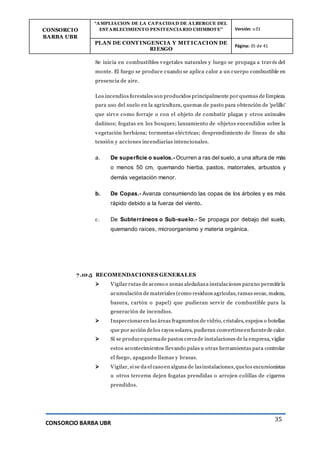 CONSORCIO
BARBA UBR
“AMPLIACION DE LA CAPACIDAD DE ALBERGUE DEL
ESTABLECIMIENTO PENITENCIARIO CHIMBOTE” Versión: v.01
PLAN DE CONT INGENCIA Y MIT ICACION DE
RIESGO
Página: 35 de 41
CONSORCIO BARBA UBR
35
Se inicia en combustibles vegetales naturales y luego se propaga a través del
monte. El fuego se produce cuando se aplica calor a un cuerpo combustible en
presencia de aire.
Los incendios forestales son producidos principalmente por quemas de limpieza
para uso del suelo en la agricultura, quemas de pasto para obtención de 'pelillo'
que sirve como forraje o con el objeto de combatir plagas y otros animales
dañinos; fogatas en los bosques; lanzamiento de objetos encendidos sobre la
vegetación herbácea; tormentas eléctricas; desprendimiento de líneas de alta
tensión y acciones incendiarias intencionales.
a. De superficie o suelos.- Ocurren a ras del suelo, a una altura de más
o menos 50 cm, quemando hierba, pastos, matorrales, arbustos y
demás vegetación menor.
b. De Copas.- Avanza consumiendo las copas de los árboles y es más
rápido debido a la fuerza del viento.
c. De Subterráneos o Sub-suelo.- Se propaga por debajo del suelo,
quemando raíces, microorganismo y materia orgánica.
7.10.5 RECOMENDACIONES GENERALES
 Vigilar rutas de acceso o zonas aledañasa instalaciones parano permitirla
acumulación de materiales (como residuos agrícolas, ramas secas, maleza,
basura, cartón o papel) que pudieran servir de combustible para la
generación de incendios.
 Inspeccionaren las áreas fragmentos de vidrio, cristales, espejos o botellas
que por acción delos rayos solares, pudieran convertirseen fuentede calor.
 Si se producequemade pastos cercade instalaciones de la empresa, vigilar
estos acontecimientos llevando palas u otras herramientas para controlar
el fuego, apagando llamas y brasas.
 Vigilar, si se da el caso en alguna de lasinstalaciones,quelos excursionistas
u otros terceros dejen fogatas prendidas o arrojen colillas de cigarros
prendidos.
 