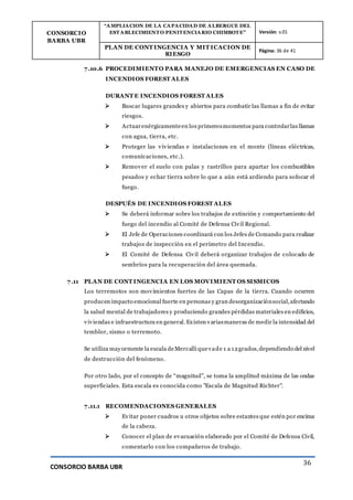 CONSORCIO
BARBA UBR
“AMPLIACION DE LA CAPACIDAD DE ALBERGUE DEL
ESTABLECIMIENTO PENITENCIARIO CHIMBOTE” Versión: v.01
PLAN DE CONT INGENCIA Y MIT ICACION DE
RIESGO
Página: 36 de 41
CONSORCIO BARBA UBR
36
7.10.6 PROCEDIMIENTO PARA MANEJO DE EMERGENCIAS EN CASO DE
INCENDIOS FOREST ALES
DURANT E INCENDIOS FOREST ALES
 Buscar lugares grandes y abiertos para combatir las llamas a fin de evitar
riesgos.
 Actuarenérgicamenteen los primerosmomentos para controlarlas llamas
con agua, tierra, etc.
 Proteger las viviendas e instalaciones en el monte (líneas eléctricas,
comunicaciones, etc.).
 Remover el suelo con palas y rastrillos para apartar los combustibles
pesados y echar tierra sobre lo que a aún está ardiendo para sofocar el
fuego.
DESPUÉS DE INCENDIOS FOREST ALES
 Se deberá informar sobre los trabajos de extinción y comportamiento del
fuego del incendio al Comité de Defensa Civil Regional.
 El Jefe de Operaciones coordinará con los Jefes de Comando para realizar
trabajos de inspección en el perímetro del Incendio.
 El Comité de Defensa Civil deberá organizar trabajos de colocado de
sembríos para la recuperación del área quemada.
7.11 PLAN DE CONT INGENCIA EN LOS MOVIMIENT OS SISMICOS
Los terremotos son movimientos fuertes de las Capas de la tierra. Cuando ocurren
producen impacto emocional fuerte en personas y gran desorganizaciónsocial,afectando
la salud mental de trabajadores y produciendo grandes pérdidas materiales en edificios,
viviendas e infraestructura en general. Existen variasmaneras de medir la intensidad del
temblor, sismo o terremoto.
Se utiliza mayormente la escala deMercalli quevade 1 a 12grados,dependiendo del nivel
de destrucción del fenómeno.
Por otro lado, por el concepto de “magnitud”, se toma la amplitud máxima de las ondas
superficiales. Esta escala es conocida como "Escala de Magnitud Richter".
7.11.1 RECOMENDACIONES GENERALES
 Evitar poner cuadros u otros objetos sobre estantes que estén por encima
de la cabeza.
 Conocer el plan de evacuación elaborado por el Comité de Defensa Civil,
comentarlo con los compañeros de trabajo.
 