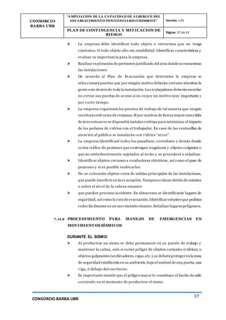 CONSORCIO
BARBA UBR
“AMPLIACION DE LA CAPACIDAD DE ALBERGUE DEL
ESTABLECIMIENTO PENITENCIARIO CHIMBOTE” Versión: v.01
PLAN DE CONT INGENCIA Y MIT ICACION DE
RIESGO
Página: 37 de 41
CONSORCIO BARBA UBR
37
 La empresa debe identificar todo objeto o estructura que no tenga
cimientos. O todo objeto alto sin estabilidad. Identificar características y
evaluar su importancia para la empresa.
 Realizar exploración de perímetro justificado del área dondese encuentran
las instalaciones.
 De acuerdo al Plan de Evacuación que determine la empresa se
seleccionará puertas que por ningún motivo deberán cerrarse mientras la
gente este dentro de toda la instalación.Los trabajadores deberán recordar
no cerrar sus puertas de acceso si no es por un motivo muy importante y
por corto tiempo.
 La empresa organizará los puestos de trabajo de tal manera que ningún
escritorio esté cerca deventanas. Si por motivos de fuerza mayor como falta
de área entonces se dispondrá instalarcortinas para minimizar el impacto
de los pedazos de vidrios con el trabajador. En caso de las ventanillas de
atención al público se instalarán con vidrios “arroz”.
 La empresa identificará todos los pasadizos, corredores y demás donde
exista tráfico de peatones que contengan tragaluces y objetos colgantes o
que no estén fuertemente sujetados al techo y se procederá a señalizar.
 Identificar objetos cercanos a conductores eléctricos, así como el paso de
peatones y si es posible reubicarlos.
 No se colocarán objetos cerca de salidas principales de las instalaciones,
que puede interferir en la evacuación. Tampoco colocar detrás de asientos
o sobre el nivel de la cabeza estantes
 que pueden provocar accidente. En almacenes se identificarán lugares de
seguridad, así como la ruta deevacuación.Identificarestantesque podrían
ceder fácilmenteen un movimiento sísmico.Señalizar lugares peligrosos.
7.11.2 PROCEDIMIENTO PARA MANEJO DE EMERGENCIAS EN
MOVIMIENT OS SÍSMICOS
DURANTE EL SISMO
 Al producirse un sismo se debe permanecer en su puesto de trabajo y
mantener la calma, solo si existe peligro de objetos cortantes (vidrios), u
objetos golpeantes (archivadores, cajas,etc.),se deberáprotegeren la zona
de seguridad establecida en su ambiente,bajo el umbral deuna puerta, una
viga, ó debajo del escritorio.
 Es importante insistir que el peligro mayor lo constituye el hecho de salir
corriendo en el momento de producirse el sismo.
 