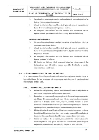 CONSORCIO
BARBA UBR
“AMPLIACION DE LA CAPACIDAD DE ALBERGUE DEL
ESTABLECIMIENTO PENITENCIARIO CHIMBOTE” Versión: v.01
PLAN DE CONT INGENCIA Y MIT ICACION DE
RIESGO
Página: 38 de 41
CONSORCIO BARBA UBR
38
 Terminado el movimiento sísmico los brigadistasde rescate impartirán las
instrucciones en caso de evacuar.
 Al salir al exterior, el personal deberá dirigirse a la zona de seguridad,por
la vía de evacuación que corresponda a su área.
 El reingreso a las oficinas se hará efectivo, solo cuando el Jefe de
Operaciones o Jefe de Comando de Auxilio y Socorro lo indique.
DESPUES DE UN SISMO
 No tocar los cables de energía eléctrica caídos, ni instalaciones eléctricas
que presenten desperfectos.
 Al salir al exterior, el personal deberá dirigirse a la zona de seguridad,por
la vía de evacuación que correspondaa su área. Siga las instruccionesde la
Brigada de Rescate.
 El reingreso a las oficinas se hará efectivo, solo cuando el Jefe de
Operaciones así lo indique.
 El Comité de Defensa Civil evaluará todas las estructuras de las
instalaciones para identificar cuales han sido debilitadas y pueden
ocasionar más accidentes.
7.12 PLAN DE CONT INGENCIA PARA DERRAMES
Es el escurrimiento de residuos peligrosos en la zona de trabajo que pueden afectar la
integridad física de las personas, así como causar deterioro en el patrimonio del
CONSORCIO BARBA UBR.
7.12.1. RECOMENDACONES GENERALES
 Retirar los recipientes y demás materiales del área de exposición al
derrame si esto puede realizarse con seguridad.
 Los primeros en atender la emergencia será el operario que se encuentre
en el lugar del suceso empleando para ello los recursos disponibles para
contener el derrame como tierra, waypes, aserrín, maderas o piezas
metálicas como barreras evitando que el residuo llegue a alguna fuente de
agua superficial, canaleta o alguna fuente de energía eléctrica.
 El Coordinador General de atención a emergencias convocara en forma
inmediata al Grupo de atención a emergencias para establecer el plan de
intervención para el control del derrame en caso de ser necesario.
 Todos los trabajos de operación, mantenimiento e inspección serán
interrumpidos en caso que el derrame sea considerable o con riesgo de
expansión para contener, recolectar y limpiar la zona afectada.
 
