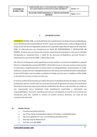 CONSORCIO
BARBA UBR
“AMPLIACION DE LA CAPACIDAD DE ALBERGUE DEL
ESTABLECIMIENTO PENITENCIARIO CHIMBOTE” Versión: v.01
PLAN DE CONT INGENCIA Y MIT ICACION DE
RIESGO
Página: 3 de 41
CONSORCIO BARBA UBR
3
I. INT RODUCCIÓN
CONSORCIO BARBA UBR, con la finalidad de dar cumplimiento a las disposiciones establecidas por
la Ley del Sistema Nacional de Defensa Civil Nº 19338, sus modificatorias y el Nuevo Reglamento de
Inspecciones Técnicas de Seguridad en Defensa Civil, aprobado según Decreto Supre mo Nº 066-2007-
PCM; ha elaborado para sus instalaciones un PLAN DE CONTINGENCIA Y MITIGACION DE
RIESGO, el mismo que servirá para hacer frente a situaciones de emergencia, con lo que se obtendrá
salvaguardar la integridad física y salud de las personas (tr abajadores, personal Técnico y
Administrativo personal del INPE y Policía Nacional).
Este Plan de Contingencia está preparado para la prevención y actuación de trabajadores, personal
Técnico y Administrativo personal del INPE y Policía Nacional, en caso que ocurran eventos que por
su naturaleza y magnitud pueden ocasionar daños a la integridad física, al patrimonio y al medio
ambiente, esteplan no solo contemplafenómenoscomo sismos,sino también desastres inducidospor
la mano del hombre como incendios, accidentes de trabajo, para los que se establece un Plan, donde
se describe las acciones a tomar en cada caso.
Se incluye un Plan de Evacuación,que indicacómo hacerel abandono del área detrabajo, enun tiempo
prudencial y efectivo, donde todas las personas tienen que desplazarse a la parte externa del local
ubicándose en las zonas seguras previamente establecidas. Para llevar a cabo este Plan, se cuenta con
una organización cuyos integrantes están ampliamente capacitados y entrenados, con
responsabilidades y funciones específicas para actuar correctamente en caso de ocurrencia de una
emergencia; para ello, también se cuenta con medios técnicos, humanos, así como de una
comunicación adecuada.
II. BASE LEGAL
1. Constitución Política del Perú.
2. Ley N° 297 83 ley de Seguridad y Salud en el Trabajo y sus Modificatorias
3. Decreto Legislativo Nº 7 35 –Ley del Sistema de Defensa Civil
4. Plan Nacional de Defensa Civil
5. D.S. Nro. 005-88-SEMD
 