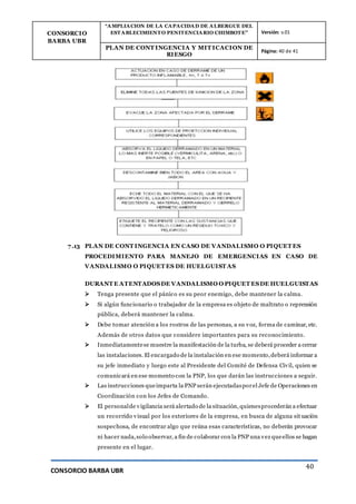 CONSORCIO
BARBA UBR
“AMPLIACION DE LA CAPACIDAD DE ALBERGUE DEL
ESTABLECIMIENTO PENITENCIARIO CHIMBOTE” Versión: v.01
PLAN DE CONT INGENCIA Y MIT ICACION DE
RIESGO
Página: 40 de 41
CONSORCIO BARBA UBR
40
7.13 PLAN DE CONT INGENCIA EN CASO DE VANDALISMO O PIQUET ES
PROCEDIMIENTO PARA MANEJO DE EMERGENCIAS EN CASO DE
VANDALISMO O PIQUET ES DE HUELGUIST AS
DURANT E ATENTADOSDE VANDALISMO O PIQUET ESDE HUELGUISTAS
 Tenga presente que el pánico es su peor enemigo, debe mantener la calma.
 Si algún funcionario o trabajador de la empresa es objeto de maltrato o reprensión
pública, deberá mantener la calma.
 Debe tomar atención a los rostros de las personas, a su voz, forma de caminar, etc.
Además de otros datos que considere importantes para su reconocimiento.
 Inmediatamentese muestre la manifestación de la turba, se deberá proceder a cerrar
las instalaciones. El encargado de la instalación en ese momento,deberá informar a
su jefe inmediato y luego este al Presidente del Comité de Defensa Civil, quien se
comunicará en ese momento con la PNP, los que darán las instrucciones a seguir.
 Las instrucciones queimparta la PNP serán ejecutadasporel Jefe de Operaciones en
Coordinación con los Jefes de Comando.
 El personalde vigilancia será alertado de la situación, quienesprocederán a efectuar
un recorrido visual por los exteriores de la empresa, en busca de alguna situación
sospechosa, de encontrar algo que reúna esas características, no deberán provocar
ni hacer nada,solo observar, a fin de colaborar con la PNP una vez queellos se hagan
presente en el lugar.
 