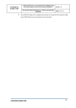 CONSORCIO
BARBA UBR
“AMPLIACION DE LA CAPACIDAD DE ALBERGUE DEL
ESTABLECIMIENTO PENITENCIARIO CHIMBOTE” Versión: v.01
PLAN DE CONT INGENCIA Y MIT ICACION DE
RIESGO
Página: 41 de 41
CONSORCIO BARBA UBR
41
 Se prohibirá el ingreso de cualquier persona que no sea parte de la empresa, hasta
que la PNP informe que la emergencia este superada.
 