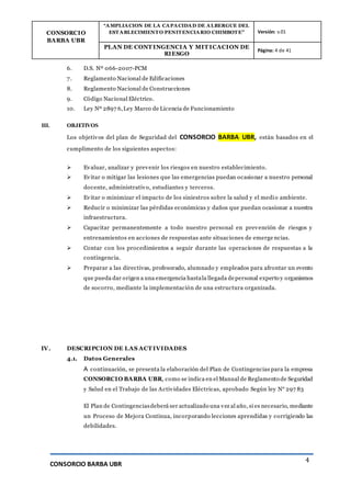 CONSORCIO
BARBA UBR
“AMPLIACION DE LA CAPACIDAD DE ALBERGUE DEL
ESTABLECIMIENTO PENITENCIARIO CHIMBOTE” Versión: v.01
PLAN DE CONT INGENCIA Y MIT ICACION DE
RIESGO
Página: 4 de 41
CONSORCIO BARBA UBR
4
6. D.S. Nº 066-2007-PCM
7. Reglamento Nacional de Edificaciones
8. Reglamento Nacional de Construcciones
9. Código Nacional Eléctrico.
10. Ley Nº 2897 6,Ley Marco de Licencia de Funcionamiento
III. OBJETIVOS
Los objetivos del plan de Seguridad del CONSORCIO BARBA UBR, están basados en el
cumplimento de los siguientes aspectos:
 Evaluar, analizar y prevenir los riesgos en nuestro establecimiento.
 Evitar o mitigar las lesiones que las emergencias puedan ocasionar a nuestro personal
docente, administrativo, estudiantes y terceros.
 Evitar o minimizar el impacto de los siniestros sobre la salud y el medio ambiente.
 Reducir o minimizar las pérdidas económicas y daños que puedan ocasionar a nuestra
infraestructura.
 Capacitar permanentemente a todo nuestro personal en prevención de riesgos y
entrenamientos en acciones de respuestas ante situaciones de emerge ncias.
 Contar con los procedimientos a seguir durante las operaciones de respuestas a la
contingencia.
 Preparar a las directivas, profesorado, alumnado y empleados para afrontar un evento
que pueda dar origen a una emergencia hastala llegada depersonal experto y organismos
de socorro, mediante la implementación de una estructura organizada.
IV. DESCRIPCION DE LAS ACT IVIDADES
4.1. Datos Generales
A continuación, se presenta la elaboración del Plan de Contingencias para la empresa
CONSORCIO BARBA UBR, como se indica en el Manual de Reglamento de Seguridad
y Salud en el Trabajo de las Actividades Eléctricas, aprobado Según ley N° 297 83
El Plan de Contingenciasdeberá ser actualizado una vez al año, si es necesario, mediante
un Proceso de Mejora Continua, incorporando lecciones aprendidas y corrigiendo las
debilidades.
 