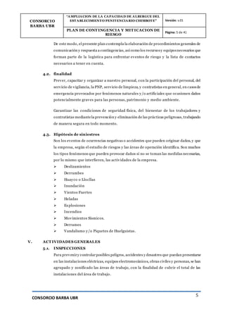 CONSORCIO
BARBA UBR
“AMPLIACION DE LA CAPACIDAD DE ALBERGUE DEL
ESTABLECIMIENTO PENITENCIARIO CHIMBOTE” Versión: v.01
PLAN DE CONT INGENCIA Y MIT ICACION DE
RIESGO
Página: 5 de 41
CONSORCIO BARBA UBR
5
De este modo, el presente plan contempla la elaboración de procedimientos generales de
comunicación y respuesta a contingencias, así como los recursosy equiposnecesarios que
forman parte de la logística para enfrentar eventos de riesgo y la lista de contactos
necesarios a tener en cuenta.
4.2. finalidad
Prever, capacitar y organizar a nuestro personal, con la participación del personal, del
servicio de vigilancia, la PNP, servicio de limpieza, y contratistas en general, en casosde
emergencia provocados por fenómenos naturales y/o artificiales que ocasionen daños
potencialmente graves para las personas, patrimonio y medio ambiente.
Garantizar las condiciones de seguridad física, del bienestar de los trabajadores y
contratistas mediantela prevención y eliminación de las prácticas peligrosas, trabajando
de manera segura en todo momento.
4.3. Hipótesis de siniestros
Son los eventos de ocurrencias negativas o accidentes que pueden originar daños, y que
la empresa, según el estudio de riesgos y las áreas de operación identifica. Son muchos
los tipos fenómenos que pueden provocar daños si no se toman las medidas necesarias,
por lo mismo que interfieren, las actividades de la empresa.
 Deslizamientos
 Derrumbes
 Huayco o Llocllas
 Inundación
 Vientos Fuertes
 Heladas
 Explosiones
 Incendios
 Movimientos Sísmicos.
 Derrames
 Vandalismo y/o Piquetes de Huelguistas.
V. ACT IVIDADES GENERALES
5.1. INSPECCIONES
Para preveniry controlarposibles peligros, accidentes y desastres que puedan presentarse
en las instalaciones eléctricas, equipos electromecánicos, obras civiles y personas, se han
agrupado y zonificado las áreas de trabajo, con la finalidad de cubrir el total de las
instalaciones del área de trabajo.
 
