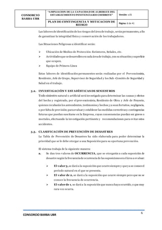 CONSORCIO
BARBA UBR
“AMPLIACION DE LA CAPACIDAD DE ALBERGUE DEL
ESTABLECIMIENTO PENITENCIARIO CHIMBOTE” Versión: v.01
PLAN DE CONT INGENCIA Y MIT ICACION DE
RIESGO
Página: 6 de 41
CONSORCIO BARBA UBR
6
Las labores de identificación de los riesgos del área de trabajo, serán permanentes, a fin
de garantizar la integridad física y conservación de los trabajadores.
Las Situaciones Peligrosas a identificar serán:
 Ubicación de Medios de Protección: Extintores, Señales, etc.
 Actividadesque sedesarrollen en cada áreade trabajo, con su situación y superficie
que ocupen.
 Equipo de Primera Línea
Estas labores de identificación permanentes serán realizadas por el Prevencionista,
Residente, Jefe de Grupo, Supervisor de Seguridad y los Sub -Comités de Seguridad y
Salud en el trabajo.
5.2. INVEST IGACIÓN Y EST ADÍST ICAS DE SINIEST ROS
Todo siniestro natural o artificial será investigado para determinar las causas y efectos
del hecho y registrado, por el prevencionista, Residente de Obra y Jefe de Proyecto,
quienes recabarán los antecedentes, testimonios y hechos;ya sean fortuitos, negligencia,
o por falta de previsión;paraevaluar y establecer las medidas correctivasy contingencias
futuras que puedan suscitarse en la Empresa, cuyas consecuencias puedan ser graves o
mortales, efectuando la investigación pertinente y recomendaciones para evitar estos
accidentes.
5.3. CLASIFICACIÓN DE PREVENCIÓN DE DESAST RES
La Tabla de Prevención de Desastres ha sido elaborada para poder determinar la
prioridad que se le debe otorgar a una Suposición para su oportuna prevención.
El sistema trabaja de la siguiente manera:
a. Se dan tres valores de OCURRENCIA, que se otorgarán a cada suposición de
desastre según la frecuenciade ocurrencia de las suposicionesen el área a evaluar:
 El valor 3,se dará a la suposición que ocurresiempre y queya se conoceel
período natural en el que se presenta.
 El valor de 2, se dará a la suposición que ocurre siempre pero que no se
conoce la frecuencia de ocurrencia.
 El valor de 1, se dará a la suposición que nunca haya ocurrido, o que muy
rara vez ocurra.
 