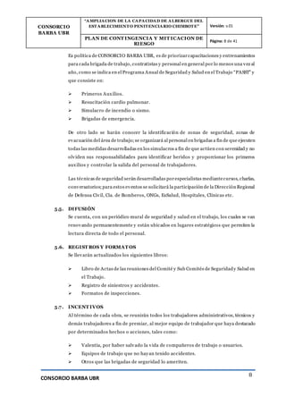 CONSORCIO
BARBA UBR
“AMPLIACION DE LA CAPACIDAD DE ALBERGUE DEL
ESTABLECIMIENTO PENITENCIARIO CHIMBOTE” Versión: v.01
PLAN DE CONT INGENCIA Y MIT ICACION DE
RIESGO
Página: 8 de 41
CONSORCIO BARBA UBR
8
Es política de CONSORCIO BARBA UBR, es de priorizarcapacitaciones y entrenamientos
para cada brigada de trabajo, contratistas y personal en general por lo menos una vez al
año, como se indica en el Programa Anual de Seguridad y Salud en el Trabajo “PASST” y
que consiste en:
 Primeros Auxilios.
 Resucitación cardio pulmonar.
 Simulacro de incendio o sismo.
 Brigadas de emergencia.
De otro lado se harán conocer la identificación de zonas de seguridad, zonas de
evacuación del área de trabajo;se organizará al personal en brigadas a fin de que ejecuten
todas las medidas desarrolladas en los simulacros a fin de que actúen con serenidad y no
olviden sus responsabilidades para identificar heridos y proporcionar los primeros
auxilios y controlar la salida del personal de trabajadores.
Las técnicas de seguridad serán desarrolladas porespecialistas mediantecursos, charlas,
conversatorios;para estos eventos se solicitará la participación de la Dirección Regional
de Defensa Civil, Cía. de Bomberos, ONGs, EsSalud, Hospitales, Clínicas etc.
5.5. DIFUSIÓN
Se cuenta, con un periódico mural de seguridad y salud en el trabajo, los cuales se van
renovando permanentemente y están ubicados en lugares estratégicos que permiten la
lectura directa de todo el personal.
5.6. REGIST ROS Y FORMAT OS
Se llevarán actualizados los siguientes libros:
 Libro de Actas de las reuniones del Comité y Sub Comités de Seguridady Salud en
el Trabajo.
 Registro de siniestros y accidentes.
 Formatos de inspecciones.
5.7. INCENT IVOS
Al término de cada obra, se reunirán todos los trabajadores administrativos, técnicos y
demás trabajadores a fin de premiar, al mejor equipo de trabajador que haya destacado
por determinados hechos o acciones, tales como:
 Valentía, por haber salvado la vida de compañeros de trabajo o usuarios.
 Equipos de trabajo que no hayan tenido accidentes.
 Otros que las brigadas de seguridad lo ameriten.
 