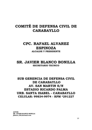 COMITÉ DE DEFENSA CIVIL DE
         CARABAYLLO


           CPC. RAFAEL ALVAREZ
                 ESPINOZA
                     ALCALDE Y PRESIDENTE




    SR. JAVIER BLANCO BONILLA
                      SECRETARIO TECNICO




    SUB GERENCIA DE DEFENSA CIVIL
            DE CARABAYLLO
          AV. SAN MARTIN S/N
       ESTADIO RICARDO PALMA
    URB. SANTA ISABEL - CARABAYLLO
     CELULAR: 99834-9974 - RPM *291227




AUTOR
SR. JAVIER BLANCO BONILLA
jblanco_56@hotmail.com

                                            10
 