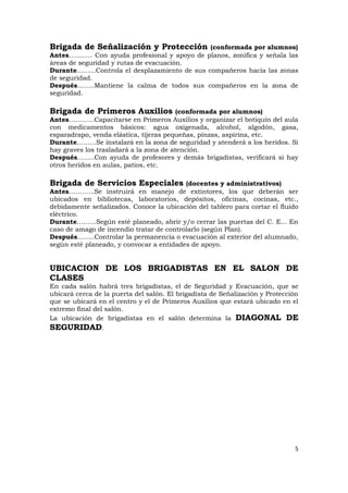 Brigada de Señalización y Protección           (conformada por alumnos)
Antes……….. Con ayuda profesional y apoyo de planos, zonifica y señala las
áreas de seguridad y rutas de evacuación.
Durante……...Controla el desplazamiento de sus compañeros hacia las zonas
de seguridad.
Después……..Mantiene la calma de todos sus compañeros en la zona de
seguridad.

Brigada de Primeros Auxilios             (conformada por alumnos)
Antes………...Capacitarse en Primeros Auxilios y organizar el botiquín del aula
con medicamentos básicos: agua oxigenada, alcohol, algodón, gasa,
esparadrapo, venda elástica, tijeras pequeñas, pinzas, aspirina, etc.
Durante………Se instalará en la zona de seguridad y atenderá a los heridos. Si
hay graves los trasladará a la zona de atención.
Después……..Con ayuda de profesores y demás brigadistas, verificará si hay
otros heridos en aulas, patios, etc.

Brigada de Servicios Especiales           (docentes y administrativos)
Antes………...Se instruirá en manejo de extintores, los que deberán ser
ubicados en bibliotecas, laboratorios, depósitos, oficinas, cocinas, etc.,
debidamente señalizados. Conoce la ubicación del tablero para cortar el fluido
eléctrico.
Durante………Según esté planeado, abrir y/o cerrar las puertas del C. E... En
caso de amago de incendio tratar de controlarlo (según Plan).
Después……..Controlar la permanencia o evacuación al exterior del alumnado,
según esté planeado, y convocar a entidades de apoyo.


UBICACION DE LOS BRIGADISTAS EN EL SALON DE
CLASES
En cada salón habrá tres brigadistas, el de Seguridad y Evacuación, que se
ubicará cerca de la puerta del salón. El brigadista de Señalización y Protección
que se ubicará en el centro y el de Primeros Auxilios que estará ubicado en el
extremo final del salón.
La ubicación de brigadistas en el salón determina la DIAGONAL DE
SEGURIDAD.




                                                                              5
 
