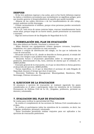 DESPUES
   Si fue leve podemos regresar a las aulas, pero si fue fuerte debemos esperar
la réplica o temblores secundarios que normalmente no significan peligro, pero
que pueden generar el desprendimiento de aquello que quedó inestable.
   Alejarse de los cables eléctricos o de los transformadores de alto voltaje,
porque podemos recibir descargas.
   Utilizar racionalmente el teléfono, porque otras personas pueden necesitarlo
con más urgencia.
   Si la I.E. está cerca de zonas costeras bajas, evacuar inmediatamente hacia
zonas altas, porque luego de un fuerte sismo, puede presentarse un maremoto
o tsunami.
   Siga las instrucciones de las Brigadas de Seguridad de la I.E.


5. FORMULACIÓN DEL PLAN DE EVACUACIÓN
Este plan deberá ser flexible, funcional y contará con:
   Mapa distrital con equipamiento urbano (parques cercanos, hospitales,
comisarías, etc.) para utilizarlos en caso necesario.
   Planos o croquis de distribución del colegio, en los que se indicarán las
rutas de evacuación.
   Situación actual de la I.E.; donde se describe en forma general, el estado del
mismo y los riesgos a que pudiera estar expuesto.
    Situación futura o situaciones planteadas sobre la emergencia que se
producirá, determinando el día, hora, sistema de alarma que se utilizará, etc.
(SIMULACRO)
   Concepto general de la evacuación, en el que se describirá en forma genérica
el desarrollo del ejercicio. (SIMULACRO).
   Tareas específicas, en el que se describirá el accionar de cada Brigada de
Seguridad, durante el tiempo que dure el ejercicio.
    Directorio Telefónico de Emergencias: Municipalidad, Bomberos, PNP,
Serenazgo, Clínicas cercanas etc.



6. EJECUCION DE LA EVACUACION
El simulacro o ejercicio de evacuación se realizará siguiendo los pasos
considerados en el plan y participarán todos los miembros de la Comisión
Permanente de Defensa Civil de la I.E., (brigadas, profesores, personal no
docente y alumnado).



7. EVALUACION DEL PLAN DE EVACUACION
Se realiza para verificar la operatividad del Plan.
   Se evalúa el cumplimiento de las acciones de Defensa Civil consideradas en
el plan.
   Se verifica si participaron todos los miembros de la comisión, es decir; las
brigadas, profesores, personal y alumnado.
   Estos resultados permitirán realizar reajustes para ser aplicados a los
ejercicios de evacuación posteriores.



                                                                               9
 