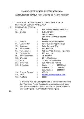 PLAN DE CONTINGENCIA O EMERGENCIA EN LA
INSTITUCIÓN EDUCATIVA “SAN VICENTE DE PIEDRA RODADA”
I. TITULO: PLAN DE CONTINGENCIA O EMERGENCIA DE LA
INSTITUCIÓN EDUCATIVA “S.V.P.R.”
II. INFORMACIÓN GENERAL
2.1. I.E. : San Vicente de Piedra Rodada
2.2. Niveles : C.E.I. Nº 337
EPM Nº 14111
Secundaria : Manuel Scorza
Segura
2.3. Director : Andres Arturo More Flores
2.4. SubDirector : Jorge Luis Cornejo Cornejo
2.5. Dirección : Calle San José S/N
2.6. Nº alumnos : 643 alumnos
2.7. Turno diurno : 430 alumnos de inicial y primaria
2.8. Turno tarde : 213 alumnos
2.9. Nº de docentes : 26 docentes
2.10. Nº aulas : 17 (102 antiguas)
2.11. A.I.P: : 01 aula de innovación
2.12. Nº Padres : 320 Padres de Familia
2.13. C. Modular : Inicial : 07550588
Primaria : 0688564
Secundaria : 0688598
2.14. C. Local Escolar : 435154
2.15. Email : andres_more@hotmail.com
2.16. Teléfono : 318814
El presente Plan de Contingencia en la Institución Educativa
San Vicente de Piedra Rodada, tiene como finalidad, saber
anticipadamente como activar en caso de que se produzca
un desastre para salvar vidas humanas y para
III.
 