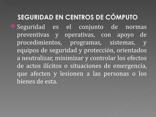SEGURIDAD EN CENTROS DE CÓMPUTO  Seguridad es el conjunto de normas preventivas y operativas, con apoyo de procedimientos, programas, sistemas, y equipos de seguridad y protección, orientados a neutralizar, minimizar y controlar los efectos de actos ilícitos o situaciones de emergencia, que afecten y lesionen a las personas o los bienes de esta. 