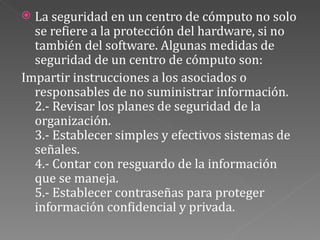 La seguridad en un centro de cómputo no solo se refiere a la protección del hardware, si no también del software. Algunas medidas de seguridad de un centro de cómputo son: Impartir instrucciones a los asociados o responsables de no suministrar información. 2.- Revisar los planes de seguridad de la organización. 3.- Establecer simples y efectivos sistemas de señales. 4.- Contar con resguardo de la información que se maneja. 5.- Establecer contraseñas para proteger información confidencial y privada. 