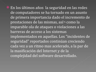 En los últimos años  la seguridad en las redes de computadores se ha tornado en un asunto de primera importancia dado el incremento de prestaciones de las mismas, así¬ como la imparable ola de ataques o violaciones a las barreras de acceso a los sistemas implementados en aquellas. Los "incidentes de seguridad" reportados continúan creciendo cada vez a un ritmo mas acelerado, a la par de la masificación del Internet y de la complejidad del software desarrollado. 
