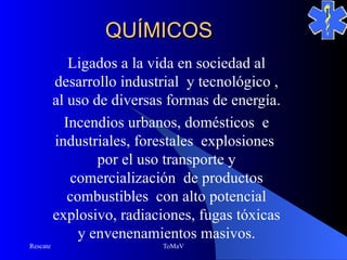 QUÍMICOS
             Ligados a la vida en sociedad al
          desarrollo industrial y tecnológico ,
          al uso de diversas formas de energía.
            Incendios urbanos, domésticos e
          industriales, forestales explosiones
                  por el uso transporte y
             comercialización de productos
             combustibles con alto potencial
          explosivo, radiaciones, fugas tóxicas
               y envenenamientos masivos.
Rescate                    ToMaV
 