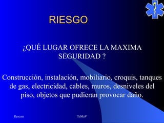 RIESGO

          ¿QUÉ LUGAR OFRECE LA MAXIMA
                  SEGURIDAD ?

Construcción, instalación, mobiliario, croquis, tanques
  de gas, electricidad, cables, muros, desniveles del
      piso, objetos que pudieran provocar daño.

    Rescate              ToMaV
 
