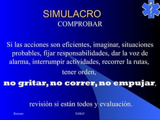 SIMULACRO
                      COMPROBAR

Si las acciones son eficientes, imaginar, situaciones
  probables, fijar responsabilidades, dar la voz de
 alarma, interrumpir actividades, recorrer la rutas,
                     tener orden,
no gritar, no correr, no empujar,

            revisión si están todos y evaluación.
  Rescate                   ToMaV
 