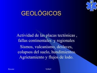 GEOLÓGICOS


          Actividad de las placas tectónicas ,
          fallas continentales y regionales
           Sismos, vulcanismo, deslaves,
          colapsos del suelo, hundimientos.
           Agrietamiento y flujos de lodo.

Rescate                    ToMaV
 