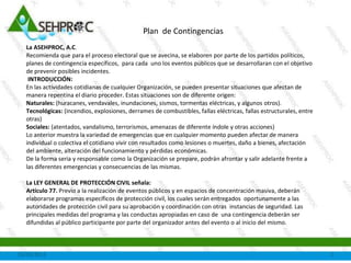 16/09/2013 1
Plan de Emergencias
La ASEHPROC, A.C.
Recomienda, se elaboren por parte de los
interesados, planes de contingencia o emergencias
específicos, para cada uno de los eventos públicos
que se desarrollan con el objetivo de prevenir
posibles incidentes.
 