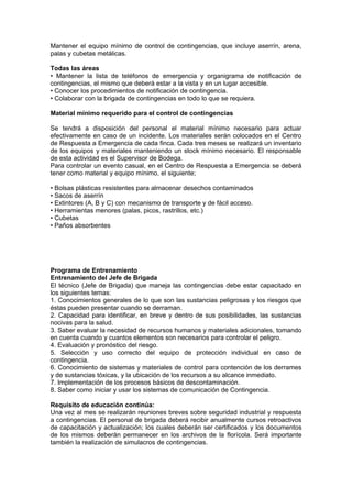 Mantener el equipo mínimo de control de contingencias, que incluye aserrín, arena,
palas y cubetas metálicas.
Todas las áreas
• Mantener la lista de teléfonos de emergencia y organigrama de notificación de
contingencias, el mismo que deberá estar a la vista y en un lugar accesible.
• Conocer los procedimientos de notificación de contingencia.
• Colaborar con la brigada de contingencias en todo lo que se requiera.
Material mínimo requerido para el control de contingencias
Se tendrá a disposición del personal el material mínimo necesario para actuar
efectivamente en caso de un incidente. Los materiales serán colocados en el Centro
de Respuesta a Emergencia de cada finca. Cada tres meses se realizará un inventario
de los equipos y materiales manteniendo un stock mínimo necesario. El responsable
de esta actividad es el Supervisor de Bodega.
Para controlar un evento casual, en el Centro de Respuesta a Emergencia se deberá
tener como material y equipo mínimo, el siguiente;
• Bolsas plásticas resistentes para almacenar desechos contaminados
• Sacos de aserrín
• Extintores (A, B y C) con mecanismo de transporte y de fácil acceso.
• Herramientas menores (palas, picos, rastrillos, etc.)
• Cubetas
• Paños absorbentes
Programa de Entrenamiento
Entrenamiento del Jefe de Brigada
El técnico (Jefe de Brigada) que maneja las contingencias debe estar capacitado en
los siguientes temas:
1. Conocimientos generales de lo que son las sustancias peligrosas y los riesgos que
éstas pueden presentar cuando se derraman.
2. Capacidad para identificar, en breve y dentro de sus posibilidades, las sustancias
nocivas para la salud.
3. Saber evaluar la necesidad de recursos humanos y materiales adicionales, tomando
en cuenta cuando y cuantos elementos son necesarios para controlar el peligro.
4. Evaluación y pronóstico del riesgo.
5. Selección y uso correcto del equipo de protección individual en caso de
contingencia.
6. Conocimiento de sistemas y materiales de control para contención de los derrames
y de sustancias tóxicas, y la ubicación de los recursos a su alcance inmediato.
7. Implementación de los procesos básicos de descontaminación.
8. Saber como iniciar y usar los sistemas de comunicación de Contingencia.
Requisito de educación continúa:
Una vez al mes se realizarán reuniones breves sobre seguridad industrial y respuesta
a contingencias. El personal de brigada deberá recibir anualmente cursos retroactivos
de capacitación y actualización; los cuales deberán ser certificados y los documentos
de los mismos deberán permanecer en los archivos de la florícola. Será importante
también la realización de simulacros de contingencias.
 