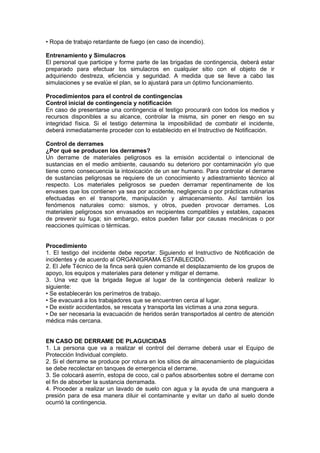 • Ropa de trabajo retardante de fuego (en caso de incendio).
Entrenamiento y Simulacros
El personal que participe y forme parte de las brigadas de contingencia, deberá estar
preparado para efectuar los simulacros en cualquier sitio con el objeto de ir
adquiriendo destreza, eficiencia y seguridad. A medida que se lleve a cabo las
simulaciones y se evalúe el plan, se lo ajustará para un óptimo funcionamiento.
Procedimientos para el control de contingencias
Control inicial de contingencia y notificación
En caso de presentarse una contingencia el testigo procurará con todos los medios y
recursos disponibles a su alcance, controlar la misma, sin poner en riesgo en su
integridad física. Si el testigo determina la imposibilidad de combatir el incidente,
deberá inmediatamente proceder con lo establecido en el Instructivo de Notificación.
Control de derrames
¿Por qué se producen los derrames?
Un derrame de materiales peligrosos es la emisión accidental o intencional de
sustancias en el medio ambiente, causando su deterioro por contaminación y/o que
tiene como consecuencia la intoxicación de un ser humano. Para controlar el derrame
de sustancias peligrosas se requiere de un conocimiento y adiestramiento técnico al
respecto. Los materiales peligrosos se pueden derramar repentinamente de los
envases que los contienen ya sea por accidente, negligencia o por prácticas rutinarias
efectuadas en el transporte, manipulación y almacenamiento. Así también los
fenómenos naturales como: sismos, y otros, pueden provocar derrames. Los
materiales peligrosos son envasados en recipientes compatibles y estables, capaces
de prevenir su fuga; sin embargo, estos pueden fallar por causas mecánicas o por
reacciones químicas o térmicas.
Procedimiento
1. El testigo del incidente debe reportar. Siguiendo el Instructivo de Notificación de
incidentes y de acuerdo al ORGANIGRAMA ESTABLECIDO.
2. El Jefe Técnico de la finca será quien comande el desplazamiento de los grupos de
apoyo, los equipos y materiales para detener y mitigar el derrame.
3. Una vez que la brigada llegue al lugar de la contingencia deberá realizar lo
siguiente:
• Se establecerán los perímetros de trabajo.
• Se evacuará a los trabajadores que se encuentren cerca al lugar.
• De existir accidentados, se rescata y transporta las victimas a una zona segura.
• De ser necesaria la evacuación de heridos serán transportados al centro de atención
médica más cercana.
EN CASO DE DERRAME DE PLAGUICIDAS
1. La persona que va a realizar el control del derrame deberá usar el Equipo de
Protección Individual completo.
2. Si el derrame se produce por rotura en los sitios de almacenamiento de plaguicidas
se debe recolectar en tanques de emergencia el derrame.
3. Se colocará aserrín, estopa de coco, cal o paños absorbentes sobre el derrame con
el fin de absorber la sustancia derramada.
4. Proceder a realizar un lavado de suelo con agua y la ayuda de una manguera a
presión para de esa manera diluir el contaminante y evitar un daño al suelo donde
ocurrió la contingencia.
 