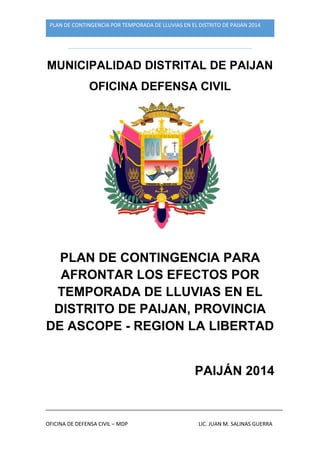 PLAN DE CONTINGENCIA POR TEMPORADA DE LLUVIAS EN EL DISTRITO DE PAIJAN 2014
OFICINA DE DEFENSA CIVIL – MDP LIC. JUAN M. SALINAS GUERRA
MUNICIPALIDAD DISTRITAL DE PAIJAN
OFICINA DEFENSA CIVIL
PLAN DE CONTINGENCIA PARA
AFRONTAR LOS EFECTOS POR
TEMPORADA DE LLUVIAS EN EL
DISTRITO DE PAIJAN, PROVINCIA
DE ASCOPE - REGION LA LIBERTAD
PAIJÁN 2014
 