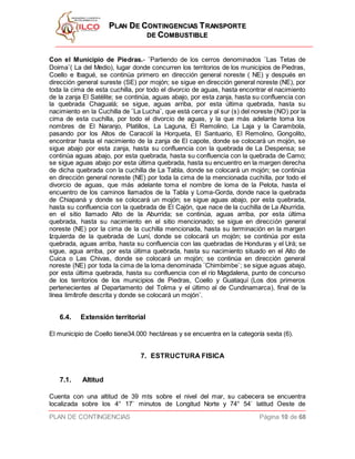 PPLLAANN DDEE CCOONNTTIINNGGEENNCCIIAASS TTRRAANNSSPPOORRTTEE
DDEE CCOOMMBBUUSSTTIIBBLLEE
PLAN DE CONTINGENCIAS Página 10 de 68
Con el Municipio de Piedras.- ¨Partiendo de los cerros denominados ¨Las Tetas de
Doima¨( La del Medio), lugar donde concurren los territorios de los municipios de Piedras,
Coello e Ibagué, se continúa primero en dirección general noreste ( NE) y después en
dirección general sureste (SE) por mojón; se sigue en dirección general noreste (NE), por
toda la cima de esta cuchilla, por todo el divorcio de aguas, hasta encontrar el nacimiento
de la zanja El Satélite; se continúa, aguas abajo, por esta zanja, hasta su confluencia con
la quebrada Chagualá; se sigue, aguas arriba, por esta última quebrada, hasta su
nacimiento en la Cuchilla de ¨La Lucha¨, que está cerca y al sur (s) del noreste (NO) por la
cima de esta cuchilla, por todo el divorcio de aguas, y la que más adelante toma los
nombres de El Naranjo, Platillos, La Laguna, El Remolino, La Laja y la Carambola,
pasando por los Altos de Caracolí la Horqueta, El Santuario, El Remolino, Gongolito,
encontrar hasta el nacimiento de la zanja de El capote, donde se colocará un mojón, se
sigue abajo por esta zanja, hasta su confluencia con la quebrada de La Despensa; se
continúa aguas abajo, por esta quebrada, hasta su confluencia con la quebrada de Camo;
se sigue aguas abajo por esta última quebrada, hasta su encuentro en la margen derecha
de dicha quebrada con la cuchilla de La Tabla, donde se colocará un mojón; se continúa
en dirección general noreste (NE) por toda la cima de la mencionada cuchilla, por todo el
divorcio de aguas, que más adelante toma el nombre de loma de la Pelota, hasta el
encuentro de los caminos llamados de la Tabla y Loma-Gorda, donde nace la quebrada
de Chiapaná y donde se colocará un mojón; se sigue aguas abajo, por esta quebrada,
hasta su confluencia con la quebrada de El Cajón, que nace de la cuchilla de La Aburrida,
en el sitio llamado Alto de la Aburrida; se continúa, aguas arriba, por esta última
quebrada, hasta su nacimiento en el sitio mencionado; se sigue en dirección general
noreste (NE) por la cima de la cuchilla mencionada, hasta su terminación en la margen
Izquierda de la quebrada de Luní, donde se colocará un mojón; se continúa por esta
quebrada, aguas arriba, hasta su confluencia con las quebradas de Honduras y el Urá; se
sigue, agua arriba, por esta última quebrada, hasta su nacimiento situado en el Alto de
Cuica o Las Chivas, donde se colocará un mojón; se continúa en dirección general
noreste (NE) por toda la cima de la loma denominada ¨Chimbimbe¨; se sigue aguas abajo,
por esta última quebrada, hasta su confluencia con el río Magdalena, punto de concurso
de los territorios de los municipios de Piedras, Coello y Guataquí (Los dos primeros
pertenecientes al Departamento del Tolima y el último al de Cundinamarca), final de la
línea limítrofe descrita y donde se colocará un mojón¨.
6.4. Extensión territorial
El municipio de Coello tiene34.000 hectáreas y se encuentra en la categoría sexta (6).
7. ESTRUCTURA FISICA
7.1. Altitud
Cuenta con una altitud de 39 mts sobre el nivel del mar, su cabecera se encuentra
localizada sobre los 4° 17` minutos de Longitud Norte y 74° 54` latitud Oeste de
 