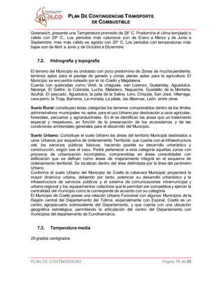 PPLLAANN DDEE CCOONNTTIINNGGEENNCCIIAASS TTRRAANNSSPPOORRTTEE
DDEE CCOOMMBBUUSSTTIIBBLLEE
PLAN DE CONTINGENCIAS Página 11 de 68
Greenwich, presenta una Temperatura promedio de 28° C. Predomina el clima templado o
cálido con 29º C,. Los periodos más calurosos son de Enero a Marzo y de Junio a
Septiembre, mes más cálido es agosto con 29° C. Los periodos con temperaturas más
bajas son de Abril a Junio y de Octubre a Diciembre.
7.2. Hidrografía y topografía
El terreno del Municipio es ondulado con poco predominio de Zonas de mucha pendiente,
terrenos aptos para el pastaje de ganado y zonas planas aptas para la agricultura. El
Municipio se encuentra rodeado por el río Coello y Magdalena.
Cuenta con quebradas como Vindi, la chaguala, san Lorenzo, Gualanday, Aguadulce,
Naranjal, El Salitre, la Colorada, Lucha, Matadero, Naguache, Guadalito de la Montaña,
Azufral, El pescado, Aguadulce, la paila de la Salina, Loro, Chiquita, San José, Villarraga,
cara perro, la Troja, Barreros, La morada, La pítala, las Albercas, León, entre otras.
Suelo Rural: constituyen éstas categorías los terrenos comprendidos dentro de los límites
administrativos municipales no aptos para el uso Urbano por destinación a usos agrícolas,
forestales, pecuarios y agroindustriales. En él se identifican las áreas que un tratamiento
especial y respetuoso, en función de la preservación de los ecosistemas y de las
condiciones ambientales generales para el desarrollo del Municipio.
Suelo Urbano: Constituye el suelo Urbano las áreas del territorio Municipal destinados a
usos Urbanos por esquema de ordenamiento Territorial, que cuenta con al infraestructura
vial, los servicios públicos básicos, haciendo posible su desarrollo urbanístico y
construcción, según sea el caso. Podrá pertenecer a esta categoría aquellas zonas con
procesos de urbanización incompletos, comprendidas en áreas consolidadas con
edificación que se definan como áreas de mejoramiento integral en el esquema de
ordenamiento territorial. Se localizan dentro del área delimitada por la línea del perímetro
Urbano.
Conforma el suelo Urbano del Municipio de Coello la cabecera Municipal, proyectará la
mayor dinámica urbana, debiendo por tanto, potenciar su desarrollo urbanístico y la
infraestructura de servicios públicos y el sistema de comunicaciones intramunicipal y
urbano-regional y los equipamientos colectivos que le permitan ser competitiva y ejercer la
centralidad del municipio como le corresponde de acuerdo con su categoría.
El Municipio de Coello posee una relación Urbano Funcional con algunos Municipios de la
Región central del Departamento del Tolima, especialmente con Espinal. Coello es un
centro agropecuario sobresaliente del Departamento, y que cuenta con una ubicación
geográfica estratégica, permitiendo la articulación del centro del Departamento con
municipios del departamento de Cundinamarca.
7.3. Temperatura media
29 grados centígrados
 