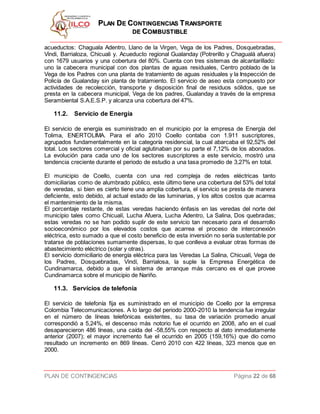PPLLAANN DDEE CCOONNTTIINNGGEENNCCIIAASS TTRRAANNSSPPOORRTTEE
DDEE CCOOMMBBUUSSTTIIBBLLEE
PLAN DE CONTINGENCIAS Página 22 de 68
acueductos: Chaguala Adentro, Llano de la Virgen, Vega de los Padres, Dosquebradas,
Vindi, Barrialoza, Chicuali y. Acueducto regional Gualanday (Potrerillo y Chagualá afuera)
con 1679 usuarios y una cobertura del 80%. Cuenta con tres sistemas de alcantarillado:
uno la cabecera municipal con dos plantas de aguas residuales, Centro poblado de la
Vega de los Padres con una planta de tratamiento de aguas residuales y la Inspección de
Policía de Gualanday sin planta de tratamiento. El servicio de aseo esta compuesto por
actividades de recolección, transporte y disposición final de residuos sólidos, que se
presta en la cabecera municipal, Vega de los padres, Gualanday a través de la empresa
Serambiental S.A.E.S.P. y alcanza una cobertura del 47%.
11.2. Servicio de Energía
El servicio de energía es suministrado en el municipio por la empresa de Energía del
Tolima, ENERTOLIMA. Para el año 2010 Coello contaba con 1.911 suscriptores,
agrupados fundamentalmente en la categoría residencial, la cual abarcaba el 92,52% del
total. Los sectores comercial y oficial aglutinaban por su parte el 7,12% de los abonados.
La evolución para cada uno de los sectores suscriptores a este servicio, mostró una
tendencia creciente durante el periodo de estudio a una tasa promedio de 3,27% en total.
El municipio de Coello, cuenta con una red compleja de redes eléctricas tanto
domiciliarias como de alumbrado público, este último tiene una cobertura del 53% del total
de veredas, si bien es cierto tiene una amplia cobertura, el servicio se presta de manera
deficiente, esto debido, al actual estado de las luminarias, y los altos costos que acarrea
el mantenimiento de la misma.
El porcentaje restante, de estas veredas haciendo énfasis en las veredas del norte del
municipio tales como Chicualí, Lucha Afuera, Lucha Adentro, La Salina, Dos quebradas;
estas veredas no se han podido suplir de este servicio tan necesario para el desarrollo
socioeconómico por los elevados costos que acarrea el proceso de interconexión
eléctrica, esto sumado a que el costo beneficio de esta inversión no sería sustentable por
tratarse de poblaciones sumamente dispersas, lo que conlleva a evaluar otras formas de
abastecimiento eléctrico (solar y otras).
El servicio domiciliario de energía eléctrica para las Veredas La Salina, Chicualí, Vega de
los Padres, Dosquebradas, Vindí, Barrialosa, la suple la Empresa Energética de
Cundinamarca, debido a que el sistema de arranque más cercano es el que provee
Cundinamarca sobre el municipio de Nariño.
11.3. Servicios de telefonía
El servicio de telefonía fija es suministrado en el municipio de Coello por la empresa
Colombia Telecomunicaciones. A lo largo del periodo 2000-2010 la tendencia fue irregular
en el número de líneas telefónicas existentes, su tasa de variación promedio anual
correspondió a 5,24%, el descenso más notorio fue el ocurrido en 2008, año en el cual
desaparecieron 486 líneas, una caída del -58,55% con respecto al dato inmediatamente
anterior (2007); el mayor incremento fue el ocurrido en 2005 (159,16%) que dio como
resultado un incremento en 869 líneas. Cerró 2010 con 422 líneas, 323 menos que en
2000.
 