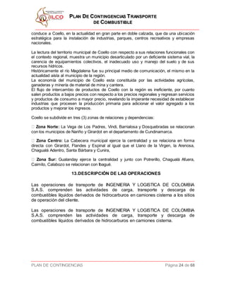 PPLLAANN DDEE CCOONNTTIINNGGEENNCCIIAASS TTRRAANNSSPPOORRTTEE
DDEE CCOOMMBBUUSSTTIIBBLLEE
PLAN DE CONTINGENCIAS Página 24 de 68
conduce a Coello, en la actualidad en gran parte en doble calzada, que da una ubicación
estratégica para la instalación de industrias, parques, centros recreativos y empresas
nacionales.
La lectura del territorio municipal de Coello con respecto a sus relaciones funcionales con
el contexto regional, muestra un municipio desarticulado por un deficiente sistema vial, la
carencia de equipamientos colectivos, el inadecuado uso y manejo del suelo y de sus
recursos hídricos.
Históricamente el río Magdalena fue su principal medio de comunicación, el mismo en la
actualidad aísla al municipio de la región.
La economía del municipio de Coello esta constituida por las actividades agrícolas,
ganaderas y minería de material de mina y cantera.
El flujo de intercambio de productos de Coello con la región es ineficiente, por cuanto
salen productos a bajos precios con respecto a los precios regionales y regresan servicios
y productos de consumo a mayor precio, revelando la imperante necesidad de establecer
industrias que procesen la producción primaria para adicionar el valor agregado a los
productos y mejorar los ingresos.
Coello se subdivide en tres (3) zonas de relaciones y dependencias:
Zona Norte: La Vega de Los Padres, Vindi, Barrialosa y Dosquebradas se relacionan
con los municipios de Nariño y Girardot en el departamento de Cundinamarca.
Zona Centro: La Cabecera municipal ejerce la centralidad y se relaciona en forma
directa con Girardot, Flandes y Espinal al igual que el Llano de la Virgen, la Arenosa,
Chagualá Adentro, Santa Bárbara y Cunira,
Zona Sur: Gualanday ejerce la centralidad y junto con Potrerillo, Chagualá Afuera,
Caimito, Calabozo se relacionan con Ibagué.
13.DESCRIPCIÓN DE LAS OPERACIONES
Las operaciones de transporte de INGENIERIA Y LOGISTICA DE COLOMBIA
S.A.S. comprenden las actividades de carga, transporte y descarga de
combustibles líquidos derivados de hidrocarburos en camiones cisterna a los sitios
de operación del cliente.
Las operaciones de transporte de INGENIERIA Y LOGISTICA DE COLOMBIA
S.A.S. comprenden las actividades de carga, transporte y descarga de
combustibles líquidos derivados de hidrocarburos en camiones cisterna.
 