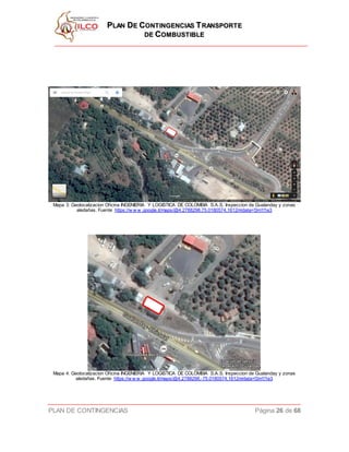 PPLLAANN DDEE CCOONNTTIINNGGEENNCCIIAASS TTRRAANNSSPPOORRTTEE
DDEE CCOOMMBBUUSSTTIIBBLLEE
PLAN DE CONTINGENCIAS Página 26 de 68
Mapa 3: Geolocalizacion Oficina INGENIERIA Y LOGISTICA DE COLOMBIA S.A.S. Inspeccion de Gualanday y zonas
aledañas. Fuente https://w w w .google.it/maps/@4.2788298,75.0180574,1612m/data=!3m1!1e3
Mapa 4: Geolocalizacion Oficina INGENIERIA Y LOGISTICA DE COLOMBIA S.A.S. Inspeccion de Gualanday y zonas
aledañas. Fuente https://w w w .google.it/maps/@4.2788298,-75.0180574,1612m/data=!3m1!1e3
 