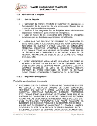 PPLLAANN DDEE CCOONNTTIINNGGEENNCCIIAASS TTRRAANNSSPPOORRTTEE
DDEE CCOOMMBBUUSSTTIIBBLLEE
PLAN DE CONTINGENCIAS Página 33 de 68
15.3. Funciones de la Brigada
15.3.1. Jefe de Brigada
 Operaciones o
Administrador de la ocurrencia de una emergencia. Revisar lista de
contactos según cartilla de emergencia.
 ientemente
capacitados y entrenados para afrontar las emergencias.

cumpliendo con las directivas encomendadas por el Comité.

ESTE NO LLEGUE A ALCANZAR CURSOS DE AGUA SUPERFICIAL,
TERRENOS DE CULTIVO Y OTROS LUGARES DE SENSIBILIDAD
AMBIENTAL (RESERVAS NATURALES, BOSQUES PROTEGIDOS,
ETC,). TOMAR TODAS LAS MEDIDAS NECESARIAS PARA ANULAR
LA ENTRADA DE COMBUSTIBLE A ACUNETAS, CANALES DE
REGADIA, ALCANTARILLAS DEBAJO DE LA CARRETERA, POZOS
DE AGUA, ETC.

INCIDENTE DONDE SE HA PRODUCIDO EL DERRAME. NO SE
DEBE ASUMIR QUE EL DERRAME NO HA LLEGADO O LLEGARÁ A
LUGARES SENSIBLES. EL JEFE DE LA BRIGADA DEBERÁ
SUPONER EL PEOR ESCENARIO, ES DECIR EL DERRAME
COMPLETO DEL COMBUSTIBLE CONTENIDO EN LA CISTERNA.
15.3.2. Brigada de emergencias
Producida una situación de emergencia:
 ASEGURAR QUE EN CASO DE DERRAME DE COMBUSTIBLES ESTE
NO LLEGUE A ALCANZAR CURSOS DE AGUA SUPERFICIAL,
TERRENOS DE CULTIVO Y OTROS LUGARES DE SENSIBILIDAD
AMBIENTAL (RESERVAS NATURALES, BOSQUES PROTEGIDOS,
ETC,). TOMAR TODAS LAS MEDIDAS NECESARIAS PARA ANULAR LA
ENTRADA DE COMBUSTIBLE A CUNETAS, CANALES DE RECOGIDA,
ALCANTARILLAS DEBAJO DE LA CARRETERA, POZOS DE AGUA, ETC.
 DEBE VERIFICARSE VISUALMENTE LAS ÁREAS ALEDAÑAS AL
INCIDENTE DONDE SE HA PRODUCIDO EL DERRAME. NO SE DEBE
ASUMIR QUE EL DERRAME NO HA LLEGADO O LLEGARÁ A LUGARES
SENSIBLES. EL JEFE DE LA BRIGADA DEBERÁ SUPONER EL PEOR
ESCENARIO, ES DECIR EL DERRAME COMPLETO DEL COMBUSTIBLE
 
