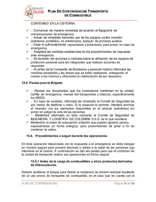 PPLLAANN DDEE CCOONNTTIINNGGEENNCCIIAASS TTRRAANNSSPPOORRTTEE
DDEE CCOOMMBBUUSSTTIIBBLLEE
PLAN DE CONTINGENCIAS Página 34 de 68
CONTENIDO EN LA CISTERNA.

comunicaciones de emergencia.

(extintores portátiles), kit antiderrame, botiquín de primeros auxilios.
 capacitados y entrenados para actuar en caso de
emergencia.

ante emergencia.

protección personal para los integrantes que realicen acciones de
respuesta.

medidas adoptadas y las tareas que se están realizando, entregando el
mando a los mismos y ofreciendo la colaboración de ser necesario.
15.4. Pautas para la Brigada

cartilla de emergencia, manual del transportista y bitácora, específicamente
los MSDS.

por medio de telefonía o radio. Si la situación lo permite, intentará dominar
el incendio con los elementos disponibles en el vehículo (extintores) sin
poner en peligro la vida de las personas.

INGENIERIA Y LOGISTICA DE COLOMBIA S.A.S. de lo que acontece.
 Mantendrá el orden de evacuación evitando que puedan generar pánico,
expresándose en forma enérgica, pero prescindiendo de gritar a fin de
mantener la calma.
15.4. Procedimientos a seguir durante las operaciones
En toda operación relacionada con la respuesta a la emergencia se debe trabajar
en manera segura para prevenir lesiones o daños a la salud de las personas que
interviene en la misma. A continuación se dan las pautas para que el conductor de
la unidad de transporte realice sus operaciones en forma segura.
15.5.1 Antes de la carga de combustibles y otros productos derivados
de Hidrocarburos.
Deberá ventilarse el tanque para liberar la existencia de presión residual resultante
de un uso previo de transporte de combustible, en el caso que no cuente con el
 