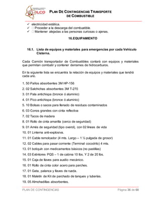 PPLLAANN DDEE CCOONNTTIINNGGEENNCCIIAASS TTRRAANNSSPPOORRTTEE
DDEE CCOOMMBBUUSSTTIIBBLLEE
PLAN DE CONTINGENCIAS Página 36 de 68
 electricidad estática.

 Mantener alejadas a las personas curiosas o ajenas.
16.EQUIPAMIENTO
16.1. Lista de equipos y materiales para emergencias por cada Vehiculo
Cisterna.
Cada Camión transportador de Combustibles contará con equipos y materiales
que permitan combatir y contener derrames de hidrocarburos.
En la siguiente lista se encuentra la relación de equipos y materiales que tendrá
cada uno.
1. 50 Paños absorbentes 3M HP-156
2. 02 Salchichas absorbentes 3M T-270
3. 01 Pala antichispa (bronce ó aluminio)
4. 01 Pico antichispa (bronce ó aluminio)
5. 10 Bolsas o sacos para llenado de residuos contaminados
6. 03 Conos grandes con cinta reflectiva
7. 02 Tacos de madera
8. 01 Rollo de cinta amarilla (cerco de seguridad)
9. 01 Arnés de seguridad (tipo overol), con 02 líneas de vida
10. 01 Linterna anti-explosiva.
11. 01 Cable remolcador (4 mts. Largo – 1 ½ pulgada de grosor)
12. 02 Cables para pasar corriente (Terminal cocodrilo) 4 mts.
13. 01 botiquín con medicamentos básicos (no pastillas)
14. 03 Extintores PQS – 1 de cabina 10 lbs. Y 2 de 20 lbs.
15. 01 Caja de llaves para auxilio mecánico.
16. 01 Rollo de cinta color acero para parches.
17. 01 Gata, palanca y llaves de rueda.
18. 01 Maletín de Kit de parchado de tanques y tuberías.
19. 05 Almohadillas absorbentes.
 