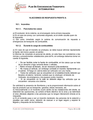 PPLLAANN DDEE CCOONNTTIINNGGEENNCCIIAASS TTRRAANNSSPPOORRTTEE
DDEE CCOOMMBBUUSSTTIIBBLLEE
PLAN DE CONTINGENCIAS Página 39 de 68
18.ACCIONES DE RESPUESTA FRENTE A:
18.1. Incendios
18.1.1. Para todos los casos
a) El conductor de la cisterna, es el encargado de la primera respuesta.
b) En el caso de convoy con camioneta asignada, es el chofer escolta quien da
la respuesta.
c) Dar aviso inmediato según la cadena de comunicación de repuesta a
emergencias de transporte de combustible.
18.1.2. Durante la carga de combustibles
a) En caso de que el incendio se produzca, se debe buscar eliminar rápidamente
la fuente del mismo usando el extintor.
b) Informar de inmediato al personal de planta, en esta fase nos sometemos a las
normas y procedimientos establecidos para tal fin, sin embargo debemos tomar en
cuenta lo siguiente.
 os que se trate
de un derrame o fuga cerrando llaves o válvulas.

 con
el extintor. El fuego en cabina debe ser sofocado con una manta.
 ser
llevados al exterior, teniendo cuidado que no obstruyan el tránsito de
Vehículos de emergencia y los equipos contra incendio.
 ar los vehículos que se
encuentren cercanos a la cisterna.
Se solicitará la presencia de Bomberos y se le proporcionará información sobre el
tipo de producto que se transporta: gasolina, diésel, kerosene, etc.
d) Adicionalmente si el incidente ocurre dentro de las instalaciones del cliente, se
detendrán las operaciones, se cortará el fluido eléctrico de la zona y se delimitará
el área afectada alejando a las personas que no tengan intervención directa en la
respuesta.
e) Si el incidente pasa a ser un incendio declarado, las personas de la estación y
aquellas que estén cerca, deberán de evacuar a un lugar seguro y esperar la
llegada y respuesta de los bomberos.
 