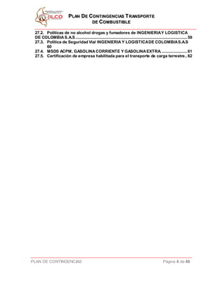 PPLLAANN DDEE CCOONNTTIINNGGEENNCCIIAASS TTRRAANNSSPPOORRTTEE
DDEE CCOOMMBBUUSSTTIIBBLLEE
PLAN DE CONTINGENCIAS Página 4 de 68
27.2. Políticas de no alcohol drogas y fumadores de INGENIERIAY LOGISTICA
DE COLOMBIAS.A.S......................................................................................................59
27.3. Política de Seguridad Vial INGENIERIA Y LOGISTICADE COLOMBIAS.A.S
60
27.4. MSDS ACPM, GASOLINACORRIENTE Y GASOLINAEXTRA. .......................61
27.5. Certificación de empresa habilitada para el transporte de carga terrestre..62
 