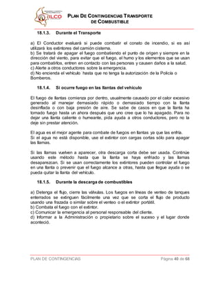 PPLLAANN DDEE CCOONNTTIINNGGEENNCCIIAASS TTRRAANNSSPPOORRTTEE
DDEE CCOOMMBBUUSSTTIIBBLLEE
PLAN DE CONTINGENCIAS Página 40 de 68
18.1.3. Durante el Transporte
a) El Conductor evaluará si puede combatir el conato de incendio, si es así
utilizará los extintores del camión cisterna.
b) Se tratará de apagar el fuego combatiendo el punto de origen y siempre en la
dirección del viento, para evitar que el fuego, el humo y los elementos que se usan
para combatirlos, entren en contacto con las personas y causen daños a la salud.
c) Alerte a otros conductores sobre la emergencia.
d) No encienda el vehículo hasta que no tenga la autorización de la Policía o
Bomberos.
18.1.4. Si ocurre fuego en las llantas del vehículo
El fuego de llantas comienza por dentro, usualmente causado por el calor excesivo
generado al manejar demasiado rápido o demasiado tiempo con la llanta
desinflada o con baja presión de aire. Se sabe de casos en que la llanta ha
tomado fuego hasta un ahora después que uno cree que lo ha apagado. Para no
dejar una llanta caliente o humeante, pida ayuda a otros conductores, pero no la
deje sin prestar atención.
El agua es el mejor agente para combate de fuegos en llantas ya que las enfría.
Si el agua no está disponible, use el extintor con cargas cortas sólo para apagar
las llamas.
Si las llamas vuelven a aparecer, otra descarga corta debe ser usada. Continúe
usando este método hasta que la llanta se haya enfriado y las llamas
desaparezcan. Si se usan correctamente los extintores pueden controlar el fuego
en una llanta o prevenir que el fuego alcance a otras, hasta que llegue ayuda o se
pueda quitar la llanta del vehículo.
18.1.5. Durante la descarga de combustibles
a) Detenga el flujo, cierre las válvulas. Los fuegos en líneas de venteo de tanques
enterrados se extinguen fácilmente una vez que se corta el flujo de producto
usando una frazada o similar sobre el venteo o el extintor portátil.
b) Combata el fuego con el extintor.
c) Comunicar la emergencia al personal responsable del cliente.
d) Informar a la Administración o propietario sobre el suceso y el lugar donde
aconteció.
 