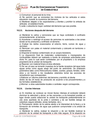 PPLLAANN DDEE CCOONNTTIINNGGEENNCCIIAASS TTRRAANNSSPPOORRTTEE
DDEE CCOOMMBBUUSSTTIIBBLLEE
PLAN DE CONTINGENCIAS Página 42 de 68
c) Comunicar al personal de la mina
d) No permitir que se enciendan los motores de los vehículos si estos
estuvieran durante la ocurrencia del derrame.
e) Mantener alejado a los espectadores y clientes y prohibir la entrada de
vehículos al establecimiento.
f) Junte o absorba la mayor cantidad del derrame que sea posible.
18.2.5. Acciones después del derrame
a) Mantener la calma y cerciorarse que se haya controlado ó confinado
convenientemente el derrame.
b) Acordonar o restringir el acceso de personas no autorizadas a las zonas
donde se ha producido y confinado el derrame.
c) Evaluar los daños ocasionados al entorno, tierra, cursos de agua y
vecindad.
d) Remover con palas el material contaminado y colocarlo en tambores o
contenedores.
e) Disponer el residuo contaminado en un acopio transitorio.
f) La disposición final de materiales contaminados o impregnados de
combustibles deberá ser realizada a través de empresas autorizadas para
dicho fin, para lo cual serán contratadas por el propietario o la empresa
propietaria de la unidad de transporte.
g) Reponer con material limpio el área afectada.
h) De ser el caso se tomarán muestras de la fuente receptora del agua tanto
aguas arriba como aguas abajo del punto de vertimiento. Se analizarán
parámetros tales como Hidrocarburos totales, aceites, grasas, fenoles, entre
otros y en función a los resultados obtenidos tomar las acciones de
remediación que correspondan.
i) Elaborar un informe preliminar del derrame y remitirlo al cliente
dentro de las 24 horas de producido de acuerdo a los procedimientos y a
los formatos establecidos.
j) Informar a otras autoridades locales o centrales según corresponda.
18.2.6. Lluvias Intensas
a) Si mientras se conduce se inician lluvias intensas el conductor deberá
disminuir la velocidad y ubicar, en las cercanías y a la brevedad posible, un
lugar donde pueda estacionar la unidad de transporte preferentemente en
una zona apartada de la pista o carretera y de ser factible debajo de
cobertura segura (árboles, zonas techadas, etc.).
b) Permanecer dentro de la cabina atento a la intensidad de la lluvia y a la
formación de torrentes de agua que pudieran comprometer a la unidad de
transporte.
c) Mantener la calma, evaluar la situación y de ser factible reubicar la
posición de la unidad de transporte a otra más segura. Si la situación es
 