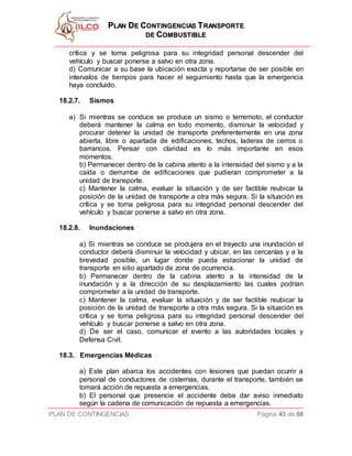 PPLLAANN DDEE CCOONNTTIINNGGEENNCCIIAASS TTRRAANNSSPPOORRTTEE
DDEE CCOOMMBBUUSSTTIIBBLLEE
PLAN DE CONTINGENCIAS Página 43 de 68
crítica y se torna peligrosa para su integridad personal descender del
vehículo y buscar ponerse a salvo en otra zona.
d) Comunicar a su base la ubicación exacta y reportarse de ser posible en
intervalos de tiempos para hacer el seguimiento hasta que la emergencia
haya concluido.
18.2.7. Sismos
a) Si mientras se conduce se produce un sismo o terremoto, el conductor
deberá mantener la calma en todo momento, disminuir la velocidad y
procurar detener la unidad de transporte preferentemente en una zona
abierta, libre o apartada de edificaciones, techos, laderas de cerros o
barrancos. Pensar con claridad es lo más importante en esos
momentos.
b) Permanecer dentro de la cabina atento a la intensidad del sismo y a la
caída o derrumbe de edificaciones que pudieran comprometer a la
unidad de transporte.
c) Mantener la calma, evaluar la situación y de ser factible reubicar la
posición de la unidad de transporte a otra más segura. Si la situación es
crítica y se torna peligrosa para su integridad personal descender del
vehículo y buscar ponerse a salvo en otra zona.
18.2.8. Inundaciones
a) Si mientras se conduce se produjera en el trayecto una inundación el
conductor deberá disminuir la velocidad y ubicar, en las cercanías y a la
brevedad posible, un lugar donde pueda estacionar la unidad de
transporte en sitio apartado de zona de ocurrencia.
b) Permanecer dentro de la cabina atento a la intensidad de la
inundación y a la dirección de su desplazamiento las cuales podrían
comprometer a la unidad de transporte.
c) Mantener la calma, evaluar la situación y de ser factible reubicar la
posición de la unidad de transporte a otra más segura. Si la situación es
crítica y se torna peligrosa para su integridad personal descender del
vehículo y buscar ponerse a salvo en otra zona.
d) De ser el caso, comunicar el evento a las autoridades locales y
Defensa Civil.
18.3. Emergencias Médicas
a) Este plan abarca los accidentes con lesiones que puedan ocurrir a
personal de conductores de cisternas, durante el transporte, también se
tomará acción de repuesta a emergencias.
b) El personal que presencie el accidente debe dar aviso inmediato
según la cadena de comunicación de repuesta a emergencias.
 
