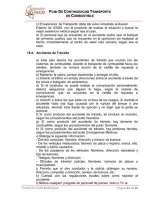 PPLLAANN DDEE CCOONNTTIINNGGEENNCCIIAASS TTRRAANNSSPPOORRTTEE
DDEE CCOOMMBBUUSSTTIIBBLLEE
PLAN DE CONTINGENCIAS Página 44 de 68
c) El supervisor de Transporte debe dar aviso inmediato al Asesor
Externo de SSMA, con el propósito de evaluar la situación y buscar la
mejor asistencia médica según sea el caso.
d) El personal que se encuentre en el accidente podrá usar el botiquín
de primeros auxilios que se encuentra en la operación y/o trasladar al
herido inmediatamente al centro de salud más cercano, según sea el
caso.
18.4. Accidente de Tránsito
a) Este plan abarca los accidentes de tránsito que ocurran con las
cisternas de combustible, durante el transporte de combustible hacia los
clientes, también se tomara acción de la cartilla de repuesta a
emergencias.
b) Mantener la calma, pensar claramente y proteger el sitio.
c) Advertir al tráfico en ambas direcciones sobre el accidente a través de
los conos o triángulos de advertencia.
d) Si el conductor no puede realizar la comunicación personalmente,
deberá asegurarse que alguien lo haga, según la cadena de
comunicación que se encuentra en la cartilla de repuesta a
emergencias.
e) Advertir a todos los que están en el área de los riesgos. Si durante el
accidente hubo una fuga causada por la ruptura del tanque o una
volcadura, eliminar toda fuente de ignición y no dejar que la gente se
acerque.
f) Si como producto del accidente de tránsito, se produce un incendio,
seguir los procedimientos del punto Incendios
g) Si como producto del accidente de tránsito, hay derrame de
combustible, seguir los procedimientos del punto Derrame.
h) Si como producto del accidente de tránsito, hay personas heridas,
seguir los procedimientos del punto Emergencias Médicas.
i) Obtenga la siguiente información:
- Del otro conductor: Nombre, dirección y número de licencia.
- De los vehículos involucrados: Número de placa o registro, marca, año,
modelo y daños causados.
- De los pasajeros de los vehículos: Nombres, dirección, naturaleza y
tipo de lesiones.
- Testigos: Nombres y dirección.
- Oficiales de tránsito/ policías: Nombres, números de placas y
municipalidad.
j) Permita que el otro conductor y la policía obtengan su nombre,
dirección, compañía y dirección, número de licencia, etc.
k) Cumpla con las regulaciones locales sobre como reportar el
accidente.
l) Refiera cualquier pregunta de personal de prensa, radio o TV al
 