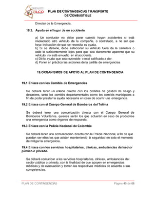PPLLAANN DDEE CCOONNTTIINNGGEENNCCIIAASS TTRRAANNSSPPOORRTTEE
DDEE CCOOMMBBUUSSTTIIBBLLEE
PLAN DE CONTINGENCIAS Página 45 de 68
Director de la Emergencia.
18.5. Ayuda en el lugar de un accidente
a) Un conductor no debe parar cuando hayan accidentes si está
involucrado otro vehículo de la compañía, o contratado, a no ser que
haya indicación de que se necesita su ayuda.
b) Si se detiene, debe estacionar su vehículo fuera de la carretera o
calle lo suficientemente lejos para que sea claramente aparente que su
vehículo no está envuelto en el accidente.
c) Dé la ayuda que sea razonable o esté calificado a dar.
d) Poner en práctica las acciones de la cartilla de emergencias
19.ORGANISMOS DE APOYO AL PLAN DE CONTINGENCIA
19.1 Enlace con los Comités de Emergencias
Se deberá tener un enlace directo con los comités de gestión de riesgo y
desastres, tanto los comités departamentales como los comités municipales a
fin de poder prestar la ayuda necesaria en caso de ocurrir una emergencia.
19.2 Enlace con el Cuerpo General de Bomberos del Tolima
Se deberá tener una comunicación directa con el Cuerpo General de
Bomberos Voluntarios, quienes serán los que actuarán en caso de producirse
una emergencia como órganos de respuesta.
19.3 Enlace con la Policía Nacional de Colombia
Se deberá tener una comunicación directa con la Policía Nacional, a fin de que
puedan ser ellos los que actúen manteniendo la seguridad en todo el momento
de mitigar la emergencia.
19.4 Enlace con los servicios hospitalarios, clínicas, ambulancias del sector
público o privado.
Se deberá comunicar a los servicios hospitalarios, clínicas, ambulancias del
sector público o privado, con la finalidad de que apoyen en emergencias
médicas y de evacuación y tomen las respectivas medidas de acuerdo a sus
competencias.
 