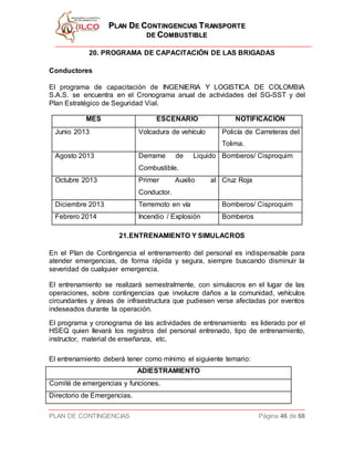 PPLLAANN DDEE CCOONNTTIINNGGEENNCCIIAASS TTRRAANNSSPPOORRTTEE
DDEE CCOOMMBBUUSSTTIIBBLLEE
PLAN DE CONTINGENCIAS Página 46 de 68
20. PROGRAMA DE CAPACITACIÓN DE LAS BRIGADAS
Conductores
El programa de capacitación de INGENIERIA Y LOGISTICA DE COLOMBIA
S.A.S. se encuentra en el Cronograma anual de actividades del SG-SST y del
Plan Estratégico de Seguridad Vial.
MES ESCENARIO NOTIFICACIÓN
Junio 2013 Volcadura de vehículo Policía de Carreteras del
Tolima.
Agosto 2013 Derrame de Liquido
Combustible.
Bomberos/ Cisproquim
Octubre 2013 Primer Auxilio al
Conductor.
Cruz Roja
Diciembre 2013 Terremoto en vía Bomberos/ Cisproquim
Febrero 2014 Incendio / Explosión Bomberos
21.ENTRENAMIENTO Y SIMULACROS
En el Plan de Contingencia el entrenamiento del personal es indispensable para
atender emergencias, de forma rápida y segura, siempre buscando disminuir la
severidad de cualquier emergencia.
El entrenamiento se realizará semestralmente, con simulacros en el lugar de las
operaciones, sobre contingencias que involucre daños a la comunidad, vehículos
circundantes y áreas de infraestructura que pudiesen verse afectadas por eventos
indeseados durante la operación.
El programa y cronograma de las actividades de entrenamiento es liderado por el
HSEQ quien llevará los registros del personal entrenado, tipo de entrenamiento,
instructor, material de enseñanza, etc.
El entrenamiento deberá tener como mínimo el siguiente temario:
ADIESTRAMIENTO
Comité de emergencias y funciones.
Directorio de Emergencias.
 