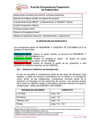 PPLLAANN DDEE CCOONNTTIINNGGEENNCCIIAASS TTRRAANNSSPPOORRTTEE
DDEE CCOOMMBBUUSSTTIIBBLLEE
PLAN DE CONTINGENCIAS Página 47 de 68
Inspecciones de áreas para verificar acciones preventivas.
Reporte de Peligros durante las etapas del proyecto.
Conocimiento de las MSDSb y Entrenamiento en HAZMATc Básico
Control de Incendios Básico.
Primeros Auxilios Nivel I
Planes de Emergencia Nivel I
Manejo de desechos (reducción, almacenamiento y disposición)
22.OPERACIÓN DE RESPUESTA
Las emergencias dentro de INGENIERIA Y LOGISTICA DE COLOMBIA S.A.S se
manejan en tres niveles:
Emergencia Menor: Cuando la puede atender el personal de INGENIERIA Y
LOGISTICA DE COLOMBIA S.A.S
Emergencia Media: Cuando se necesita la ayuda de grupos de apoyo
gubernamentales de la región, con los CMGRD.
Emergencia Mayor: Cuando se necesita la ayuda de los organismo a nivel
nacional con presencia regional, con los CREPAD.
22.1. Directorio Telefónico de Emergencias:
El plan de respuesta a contingencias dentro de las fases del transporte, será
apoyado a través de recursos suministrados por el cliente, si la emergencia
ocurre dentro de las instalaciones, emergencias ocurridas dentro de la
operación de descarga con las estaciones de servicio, y los recursos propios
de la zonas de influencia donde se ejecutará la actividad, teniendo en cuenta la
infraestructura pública del CREPADd y del CMGRDe
ENTIDAD DE SOCORRO CONTACTO
Cruz Roja Línea 132
Bomberos Línea 119
Defensa Civil Línea 114
Policía Línea 112 - 123
b
MSDS (Material Safety Data Sheet) en español hoja de datos de seguridad de materiales peligrosos.
c
HAZMAT (Hazard Materials) Materiales peligrosos
d
CREPAD Comité regional para la Prevención y Atención de Emergencias
e
CMGRD Consejo municipal para la gestión de riesgos y desastres.
 