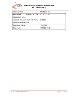 PPLLAANN DDEE CCOONNTTIINNGGEENNCCIIAASS TTRRAANNSSPPOORRTTEE
DDEE CCOOMMBBUUSSTTIIBBLLEE
PLAN DE CONTINGENCIAS Página 48 de 68
Policía Judicial DAS Línea 153
INGENIERIA Y LOGISTICA DE
COLOMBIA S.A.S
311 591 42 41
Hospital Departamental del Tolima
Federico Lleras Acosta
2739805
Clínica del Tolima 2 70 80 00
Cisproquim 018000916012
 