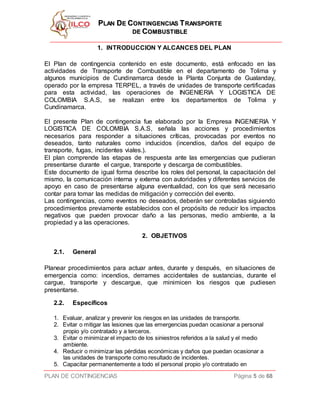 PPLLAANN DDEE CCOONNTTIINNGGEENNCCIIAASS TTRRAANNSSPPOORRTTEE
DDEE CCOOMMBBUUSSTTIIBBLLEE
PLAN DE CONTINGENCIAS Página 5 de 68
1. INTRODUCCION Y ALCANCES DEL PLAN
El Plan de contingencia contenido en este documento, está enfocado en las
actividades de Transporte de Combustible en el departamento de Tolima y
algunos municipios de Cundinamarca desde la Planta Conjunta de Gualanday,
operado por la empresa TERPEL, a través de unidades de transporte certificadas
para esta actividad, las operaciones de INGENIERIA Y LOGISTICA DE
COLOMBIA S.A.S, se realizan entre los departamentos de Tolima y
Cundinamarca.
El presente Plan de contingencia fue elaborado por la Empresa INGENIERIA Y
LOGISTICA DE COLOMBIA S.A.S, señala las acciones y procedimientos
necesarios para responder a situaciones críticas, provocadas por eventos no
deseados, tanto naturales como inducidos (incendios, daños del equipo de
transporte, fugas, incidentes viales.).
El plan comprende las etapas de respuesta ante las emergencias que pudieran
presentarse durante el cargue, transporte y descarga de combustibles.
Este documento de igual forma describe los roles del personal, la capacitación del
mismo, la comunicación interna y externa con autoridades y diferentes servicios de
apoyo en caso de presentarse alguna eventualidad, con los que será necesario
contar para tomar las medidas de mitigación y corrección del evento.
Las contingencias, como eventos no deseados, deberán ser controladas siguiendo
procedimientos previamente establecidos con el propósito de reducir los impactos
negativos que pueden provocar daño a las personas, medio ambiente, a la
propiedad y a las operaciones.
2. OBJETIVOS
2.1. General
Planear procedimientos para actuar antes, durante y después, en situaciones de
emergencia como: incendios, derrames accidentales de sustancias, durante el
cargue, transporte y descargue, que minimicen los riesgos que pudiesen
presentarse.
2.2. Específicos
1. Evaluar, analizar y prevenir los riesgos en las unidades de transporte.
2. Evitar o mitigar las lesiones que las emergencias puedan ocasionar a personal
propio y/o contratado y a terceros.
3. Evitar o minimizar el impacto de los siniestros referidos a la salud y el medio
ambiente.
4. Reducir o minimizar las pérdidas económicas y daños que puedan ocasionar a
las unidades de transporte como resultado de incidentes.
5. Capacitar permanentemente a todo el personal propio y/o contratado en
 