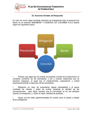 PPLLAANN DDEE CCOONNTTIINNGGEENNCCIIAASS TTRRAANNSSPPOORRTTEE
DDEE CCOOMMBBUUSSTTIIBBLLEE
PLAN DE CONTINGENCIAS Página 54 de 68
23. Acciones Iníciales de Respuesta
En caso de ocurrir algún incidente (situación de emergencia) todo el personal que
labora en la empresa INGENIERIA Y LOGISTICA DE COLOMBIA S.A.S deberá
seguir los siguientes pasos:
• Prevenir que algún tipo de evento se presente a través de la observación, el
constante monitoreo de las actividades, y dar a conocer situaciones que se
perciban inseguras, al igual que el mantenimiento, capacitación y control
operacional durante la ejecución de las actividades.
• Mitigación en caso de presentarse alguna eventualidad y el apoyo
constante de clientes y entes de control, mediante la claridad de las
comunicaciones, para lograr siempre que la Comunidad no se vea afectada
durante la emergencia, y evitar la mayor cantidad de perdidas.
• Apoyo con los entes gubernamentales de control, para el control y manejo
de la contingencia.
 